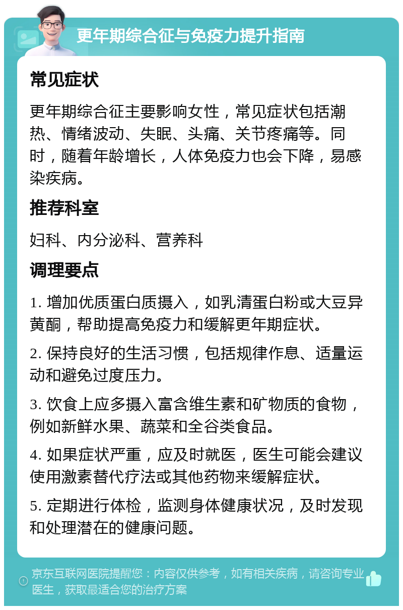 更年期综合征与免疫力提升指南 常见症状 更年期综合征主要影响女性，常见症状包括潮热、情绪波动、失眠、头痛、关节疼痛等。同时，随着年龄增长，人体免疫力也会下降，易感染疾病。 推荐科室 妇科、内分泌科、营养科 调理要点 1. 增加优质蛋白质摄入，如乳清蛋白粉或大豆异黄酮，帮助提高免疫力和缓解更年期症状。 2. 保持良好的生活习惯，包括规律作息、适量运动和避免过度压力。 3. 饮食上应多摄入富含维生素和矿物质的食物，例如新鲜水果、蔬菜和全谷类食品。 4. 如果症状严重，应及时就医，医生可能会建议使用激素替代疗法或其他药物来缓解症状。 5. 定期进行体检，监测身体健康状况，及时发现和处理潜在的健康问题。