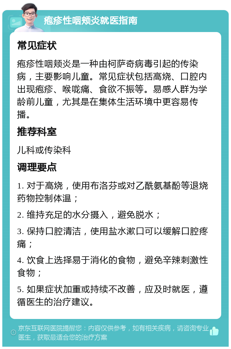 疱疹性咽颊炎就医指南 常见症状 疱疹性咽颊炎是一种由柯萨奇病毒引起的传染病，主要影响儿童。常见症状包括高烧、口腔内出现疱疹、喉咙痛、食欲不振等。易感人群为学龄前儿童，尤其是在集体生活环境中更容易传播。 推荐科室 儿科或传染科 调理要点 1. 对于高烧，使用布洛芬或对乙酰氨基酚等退烧药物控制体温； 2. 维持充足的水分摄入，避免脱水； 3. 保持口腔清洁，使用盐水漱口可以缓解口腔疼痛； 4. 饮食上选择易于消化的食物，避免辛辣刺激性食物； 5. 如果症状加重或持续不改善，应及时就医，遵循医生的治疗建议。