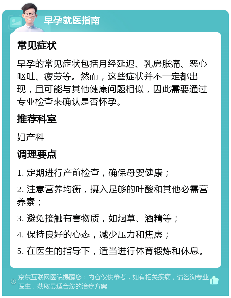 早孕就医指南 常见症状 早孕的常见症状包括月经延迟、乳房胀痛、恶心呕吐、疲劳等。然而，这些症状并不一定都出现，且可能与其他健康问题相似，因此需要通过专业检查来确认是否怀孕。 推荐科室 妇产科 调理要点 1. 定期进行产前检查，确保母婴健康； 2. 注意营养均衡，摄入足够的叶酸和其他必需营养素； 3. 避免接触有害物质，如烟草、酒精等； 4. 保持良好的心态，减少压力和焦虑； 5. 在医生的指导下，适当进行体育锻炼和休息。