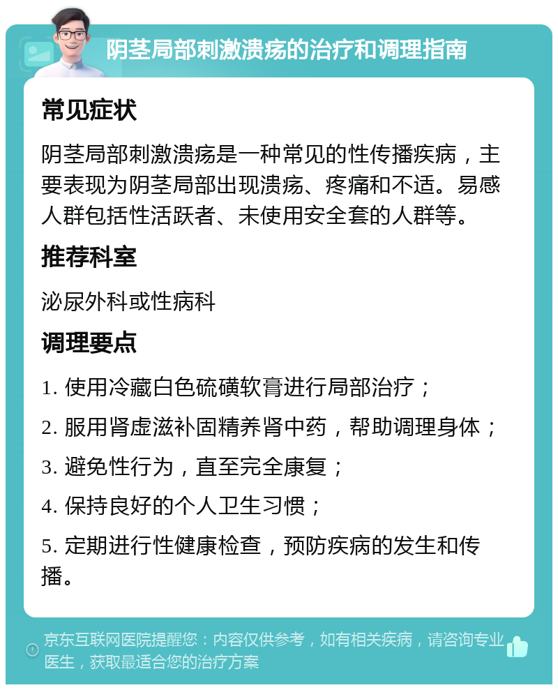 阴茎局部刺激溃疡的治疗和调理指南 常见症状 阴茎局部刺激溃疡是一种常见的性传播疾病，主要表现为阴茎局部出现溃疡、疼痛和不适。易感人群包括性活跃者、未使用安全套的人群等。 推荐科室 泌尿外科或性病科 调理要点 1. 使用冷藏白色硫磺软膏进行局部治疗； 2. 服用肾虚滋补固精养肾中药，帮助调理身体； 3. 避免性行为，直至完全康复； 4. 保持良好的个人卫生习惯； 5. 定期进行性健康检查，预防疾病的发生和传播。