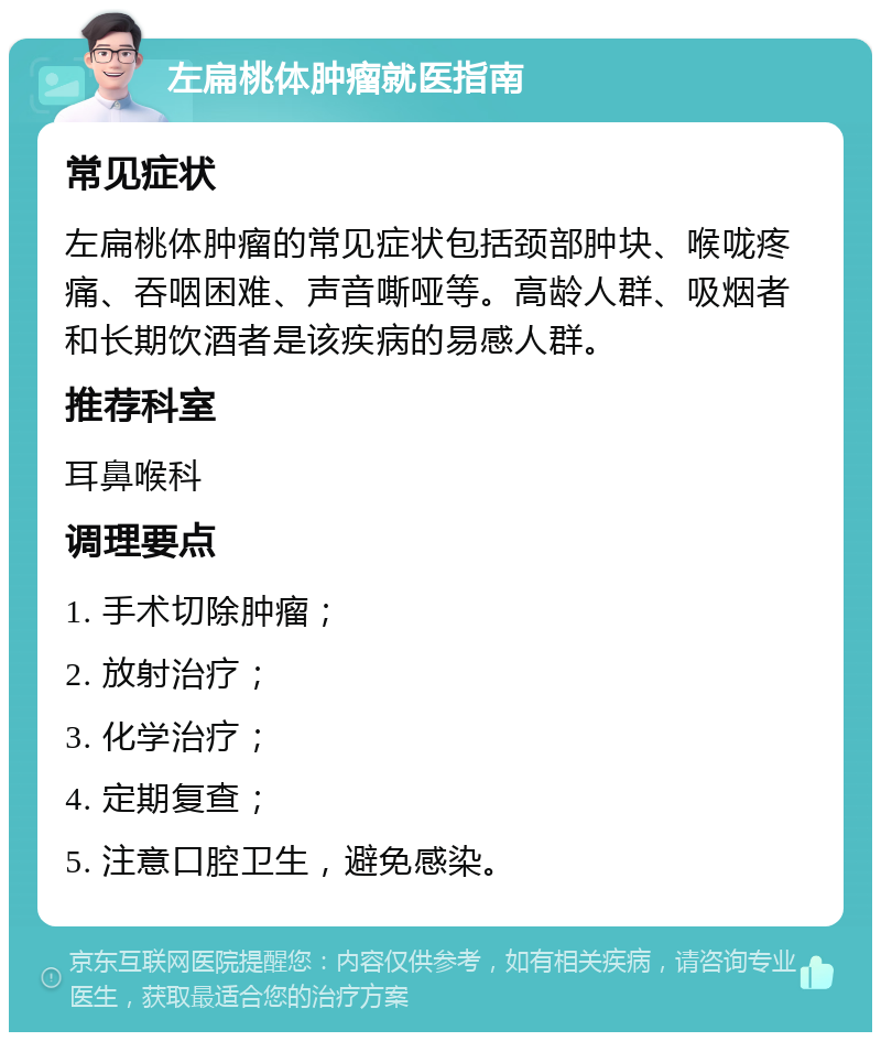 左扁桃体肿瘤就医指南 常见症状 左扁桃体肿瘤的常见症状包括颈部肿块、喉咙疼痛、吞咽困难、声音嘶哑等。高龄人群、吸烟者和长期饮酒者是该疾病的易感人群。 推荐科室 耳鼻喉科 调理要点 1. 手术切除肿瘤； 2. 放射治疗； 3. 化学治疗； 4. 定期复查； 5. 注意口腔卫生，避免感染。