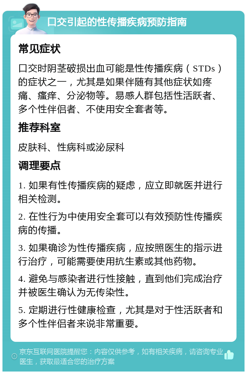 口交引起的性传播疾病预防指南 常见症状 口交时阴茎破损出血可能是性传播疾病（STDs）的症状之一，尤其是如果伴随有其他症状如疼痛、瘙痒、分泌物等。易感人群包括性活跃者、多个性伴侣者、不使用安全套者等。 推荐科室 皮肤科、性病科或泌尿科 调理要点 1. 如果有性传播疾病的疑虑，应立即就医并进行相关检测。 2. 在性行为中使用安全套可以有效预防性传播疾病的传播。 3. 如果确诊为性传播疾病，应按照医生的指示进行治疗，可能需要使用抗生素或其他药物。 4. 避免与感染者进行性接触，直到他们完成治疗并被医生确认为无传染性。 5. 定期进行性健康检查，尤其是对于性活跃者和多个性伴侣者来说非常重要。