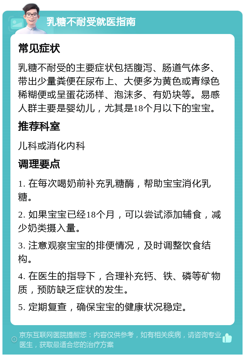 乳糖不耐受就医指南 常见症状 乳糖不耐受的主要症状包括腹泻、肠道气体多、带出少量粪便在尿布上、大便多为黄色或青绿色稀糊便或呈蛋花汤样、泡沫多、有奶块等。易感人群主要是婴幼儿，尤其是18个月以下的宝宝。 推荐科室 儿科或消化内科 调理要点 1. 在每次喝奶前补充乳糖酶，帮助宝宝消化乳糖。 2. 如果宝宝已经18个月，可以尝试添加辅食，减少奶类摄入量。 3. 注意观察宝宝的排便情况，及时调整饮食结构。 4. 在医生的指导下，合理补充钙、铁、磷等矿物质，预防缺乏症状的发生。 5. 定期复查，确保宝宝的健康状况稳定。