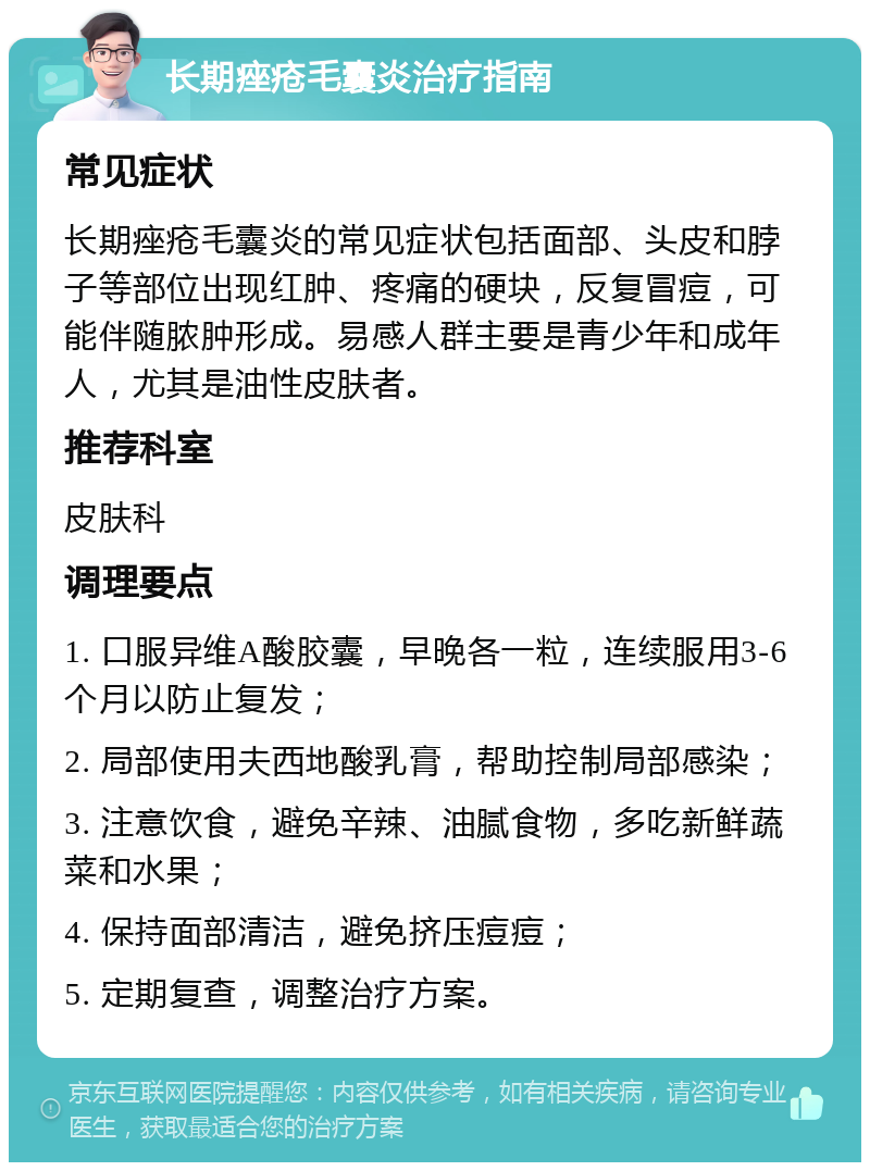 长期痤疮毛囊炎治疗指南 常见症状 长期痤疮毛囊炎的常见症状包括面部、头皮和脖子等部位出现红肿、疼痛的硬块，反复冒痘，可能伴随脓肿形成。易感人群主要是青少年和成年人，尤其是油性皮肤者。 推荐科室 皮肤科 调理要点 1. 口服异维A酸胶囊，早晚各一粒，连续服用3-6个月以防止复发； 2. 局部使用夫西地酸乳膏，帮助控制局部感染； 3. 注意饮食，避免辛辣、油腻食物，多吃新鲜蔬菜和水果； 4. 保持面部清洁，避免挤压痘痘； 5. 定期复查，调整治疗方案。