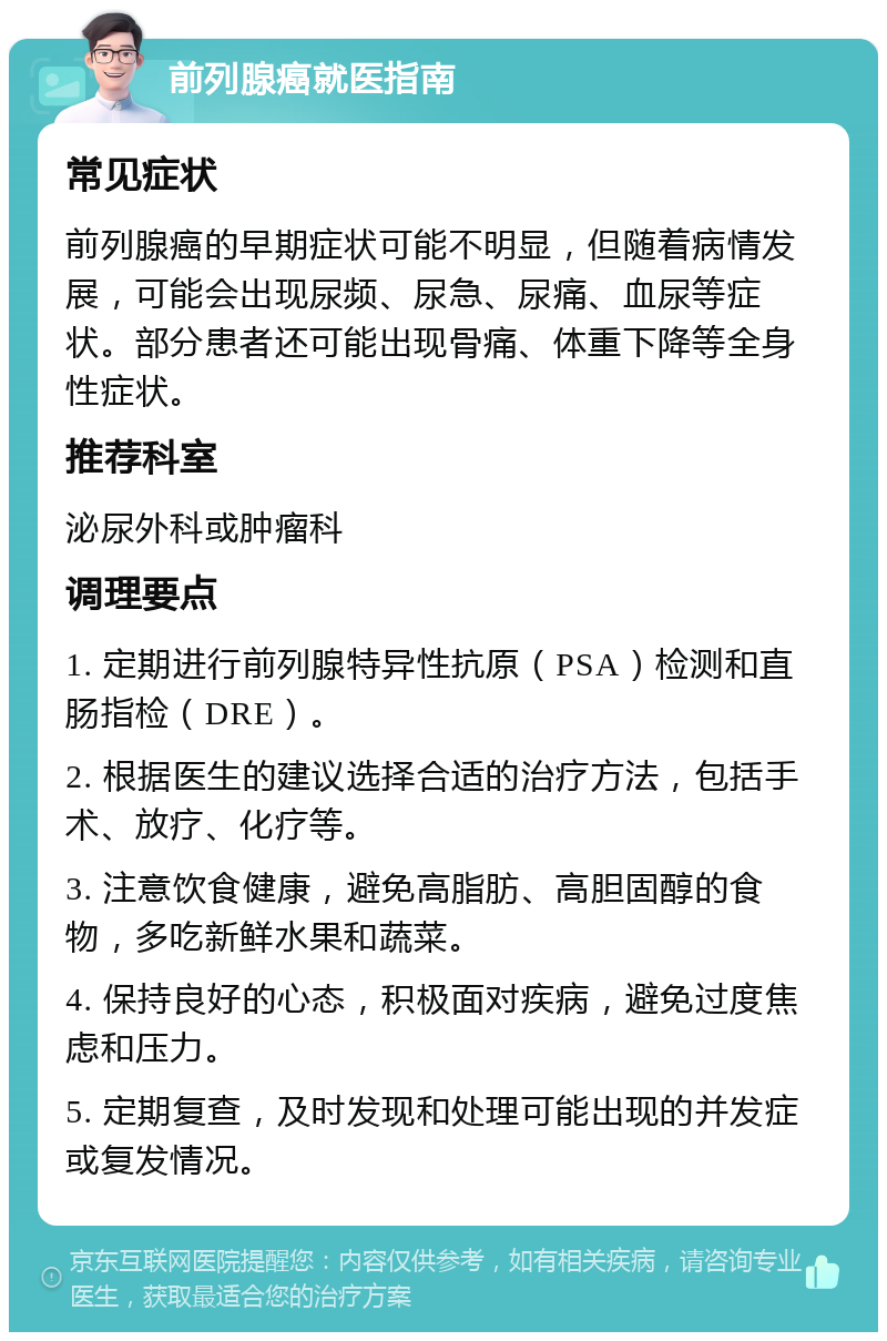 前列腺癌就医指南 常见症状 前列腺癌的早期症状可能不明显，但随着病情发展，可能会出现尿频、尿急、尿痛、血尿等症状。部分患者还可能出现骨痛、体重下降等全身性症状。 推荐科室 泌尿外科或肿瘤科 调理要点 1. 定期进行前列腺特异性抗原（PSA）检测和直肠指检（DRE）。 2. 根据医生的建议选择合适的治疗方法，包括手术、放疗、化疗等。 3. 注意饮食健康，避免高脂肪、高胆固醇的食物，多吃新鲜水果和蔬菜。 4. 保持良好的心态，积极面对疾病，避免过度焦虑和压力。 5. 定期复查，及时发现和处理可能出现的并发症或复发情况。