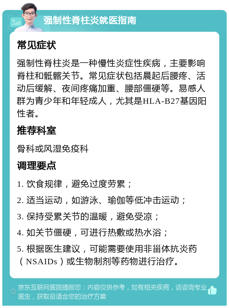 强制性脊柱炎就医指南 常见症状 强制性脊柱炎是一种慢性炎症性疾病，主要影响脊柱和骶髂关节。常见症状包括晨起后腰疼、活动后缓解、夜间疼痛加重、腰部僵硬等。易感人群为青少年和年轻成人，尤其是HLA-B27基因阳性者。 推荐科室 骨科或风湿免疫科 调理要点 1. 饮食规律，避免过度劳累； 2. 适当运动，如游泳、瑜伽等低冲击运动； 3. 保持受累关节的温暖，避免受凉； 4. 如关节僵硬，可进行热敷或热水浴； 5. 根据医生建议，可能需要使用非甾体抗炎药（NSAIDs）或生物制剂等药物进行治疗。