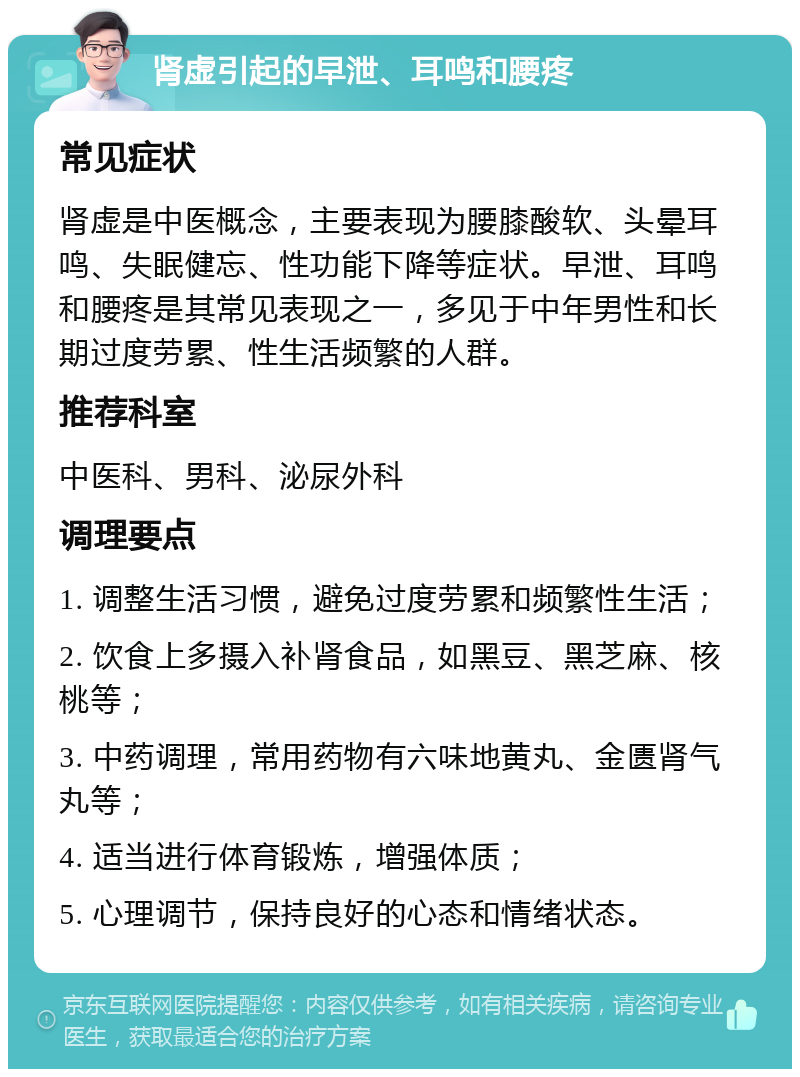 肾虚引起的早泄、耳鸣和腰疼 常见症状 肾虚是中医概念，主要表现为腰膝酸软、头晕耳鸣、失眠健忘、性功能下降等症状。早泄、耳鸣和腰疼是其常见表现之一，多见于中年男性和长期过度劳累、性生活频繁的人群。 推荐科室 中医科、男科、泌尿外科 调理要点 1. 调整生活习惯，避免过度劳累和频繁性生活； 2. 饮食上多摄入补肾食品，如黑豆、黑芝麻、核桃等； 3. 中药调理，常用药物有六味地黄丸、金匮肾气丸等； 4. 适当进行体育锻炼，增强体质； 5. 心理调节，保持良好的心态和情绪状态。