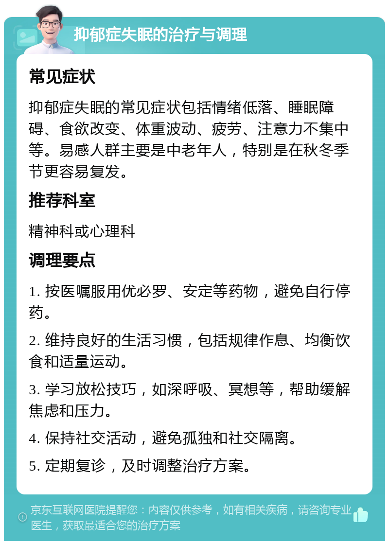 抑郁症失眠的治疗与调理 常见症状 抑郁症失眠的常见症状包括情绪低落、睡眠障碍、食欲改变、体重波动、疲劳、注意力不集中等。易感人群主要是中老年人，特别是在秋冬季节更容易复发。 推荐科室 精神科或心理科 调理要点 1. 按医嘱服用优必罗、安定等药物，避免自行停药。 2. 维持良好的生活习惯，包括规律作息、均衡饮食和适量运动。 3. 学习放松技巧，如深呼吸、冥想等，帮助缓解焦虑和压力。 4. 保持社交活动，避免孤独和社交隔离。 5. 定期复诊，及时调整治疗方案。