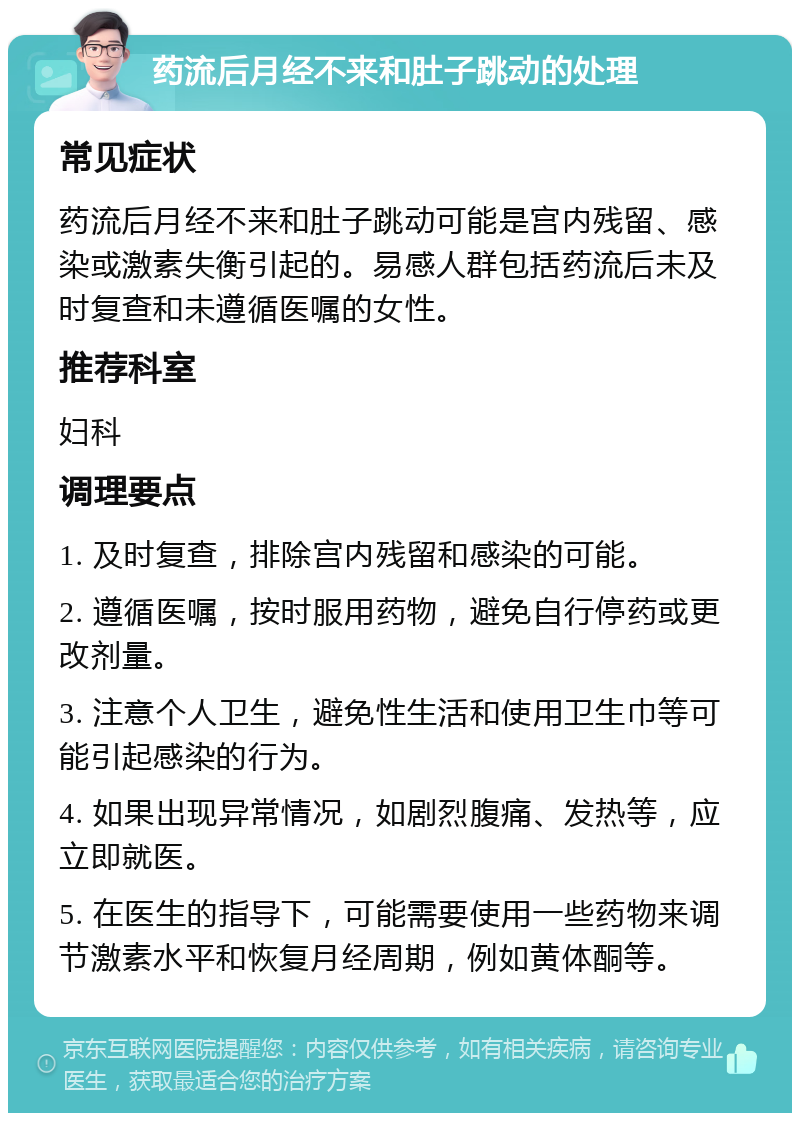 药流后月经不来和肚子跳动的处理 常见症状 药流后月经不来和肚子跳动可能是宫内残留、感染或激素失衡引起的。易感人群包括药流后未及时复查和未遵循医嘱的女性。 推荐科室 妇科 调理要点 1. 及时复查，排除宫内残留和感染的可能。 2. 遵循医嘱，按时服用药物，避免自行停药或更改剂量。 3. 注意个人卫生，避免性生活和使用卫生巾等可能引起感染的行为。 4. 如果出现异常情况，如剧烈腹痛、发热等，应立即就医。 5. 在医生的指导下，可能需要使用一些药物来调节激素水平和恢复月经周期，例如黄体酮等。