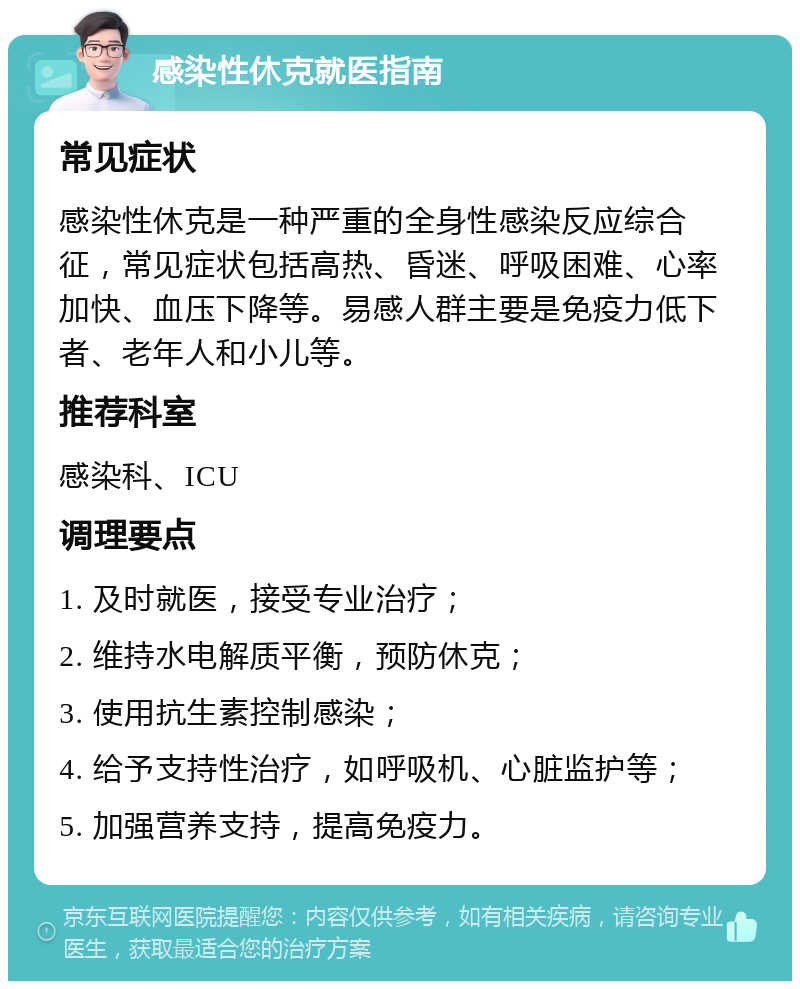 感染性休克就医指南 常见症状 感染性休克是一种严重的全身性感染反应综合征，常见症状包括高热、昏迷、呼吸困难、心率加快、血压下降等。易感人群主要是免疫力低下者、老年人和小儿等。 推荐科室 感染科、ICU 调理要点 1. 及时就医，接受专业治疗； 2. 维持水电解质平衡，预防休克； 3. 使用抗生素控制感染； 4. 给予支持性治疗，如呼吸机、心脏监护等； 5. 加强营养支持，提高免疫力。