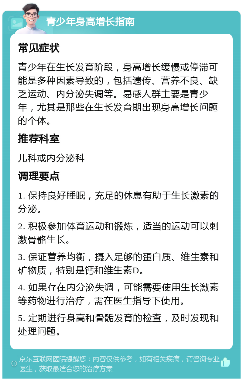 青少年身高增长指南 常见症状 青少年在生长发育阶段，身高增长缓慢或停滞可能是多种因素导致的，包括遗传、营养不良、缺乏运动、内分泌失调等。易感人群主要是青少年，尤其是那些在生长发育期出现身高增长问题的个体。 推荐科室 儿科或内分泌科 调理要点 1. 保持良好睡眠，充足的休息有助于生长激素的分泌。 2. 积极参加体育运动和锻炼，适当的运动可以刺激骨骼生长。 3. 保证营养均衡，摄入足够的蛋白质、维生素和矿物质，特别是钙和维生素D。 4. 如果存在内分泌失调，可能需要使用生长激素等药物进行治疗，需在医生指导下使用。 5. 定期进行身高和骨骺发育的检查，及时发现和处理问题。