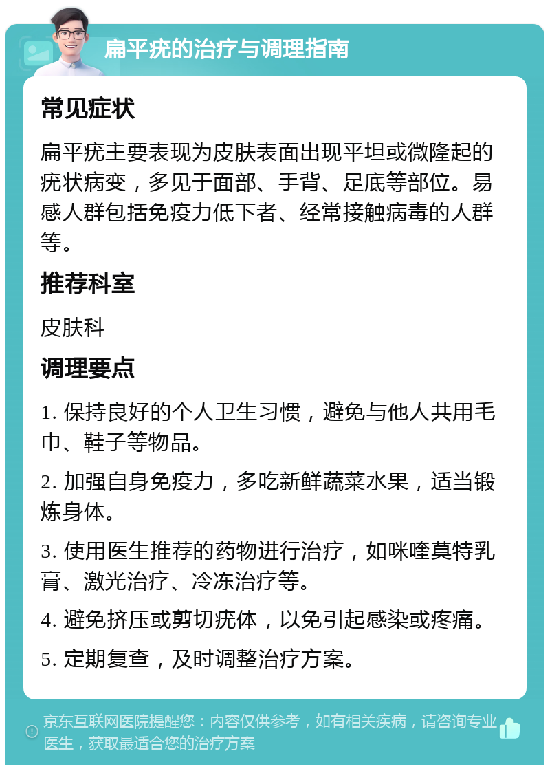 扁平疣的治疗与调理指南 常见症状 扁平疣主要表现为皮肤表面出现平坦或微隆起的疣状病变，多见于面部、手背、足底等部位。易感人群包括免疫力低下者、经常接触病毒的人群等。 推荐科室 皮肤科 调理要点 1. 保持良好的个人卫生习惯，避免与他人共用毛巾、鞋子等物品。 2. 加强自身免疫力，多吃新鲜蔬菜水果，适当锻炼身体。 3. 使用医生推荐的药物进行治疗，如咪喹莫特乳膏、激光治疗、冷冻治疗等。 4. 避免挤压或剪切疣体，以免引起感染或疼痛。 5. 定期复查，及时调整治疗方案。