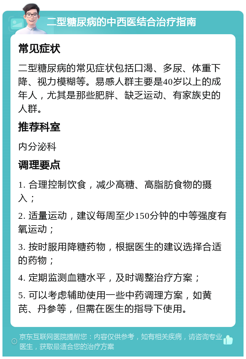 二型糖尿病的中西医结合治疗指南 常见症状 二型糖尿病的常见症状包括口渴、多尿、体重下降、视力模糊等。易感人群主要是40岁以上的成年人，尤其是那些肥胖、缺乏运动、有家族史的人群。 推荐科室 内分泌科 调理要点 1. 合理控制饮食，减少高糖、高脂肪食物的摄入； 2. 适量运动，建议每周至少150分钟的中等强度有氧运动； 3. 按时服用降糖药物，根据医生的建议选择合适的药物； 4. 定期监测血糖水平，及时调整治疗方案； 5. 可以考虑辅助使用一些中药调理方案，如黄芪、丹参等，但需在医生的指导下使用。