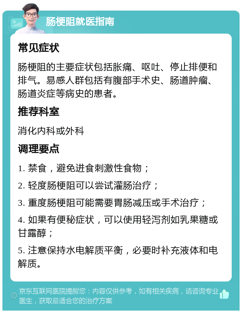 肠梗阻就医指南 常见症状 肠梗阻的主要症状包括胀痛、呕吐、停止排便和排气。易感人群包括有腹部手术史、肠道肿瘤、肠道炎症等病史的患者。 推荐科室 消化内科或外科 调理要点 1. 禁食，避免进食刺激性食物； 2. 轻度肠梗阻可以尝试灌肠治疗； 3. 重度肠梗阻可能需要胃肠减压或手术治疗； 4. 如果有便秘症状，可以使用轻泻剂如乳果糖或甘露醇； 5. 注意保持水电解质平衡，必要时补充液体和电解质。