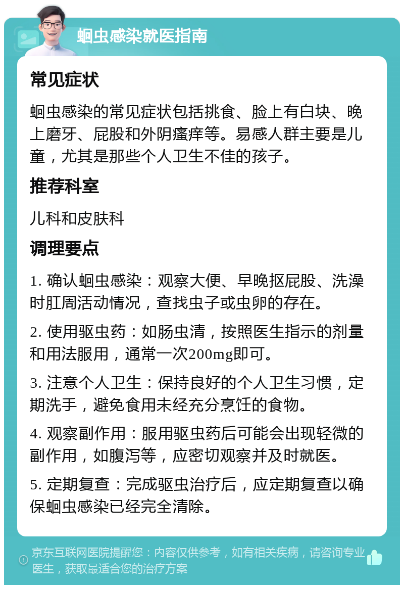 蛔虫感染就医指南 常见症状 蛔虫感染的常见症状包括挑食、脸上有白块、晚上磨牙、屁股和外阴瘙痒等。易感人群主要是儿童，尤其是那些个人卫生不佳的孩子。 推荐科室 儿科和皮肤科 调理要点 1. 确认蛔虫感染：观察大便、早晚抠屁股、洗澡时肛周活动情况，查找虫子或虫卵的存在。 2. 使用驱虫药：如肠虫清，按照医生指示的剂量和用法服用，通常一次200mg即可。 3. 注意个人卫生：保持良好的个人卫生习惯，定期洗手，避免食用未经充分烹饪的食物。 4. 观察副作用：服用驱虫药后可能会出现轻微的副作用，如腹泻等，应密切观察并及时就医。 5. 定期复查：完成驱虫治疗后，应定期复查以确保蛔虫感染已经完全清除。