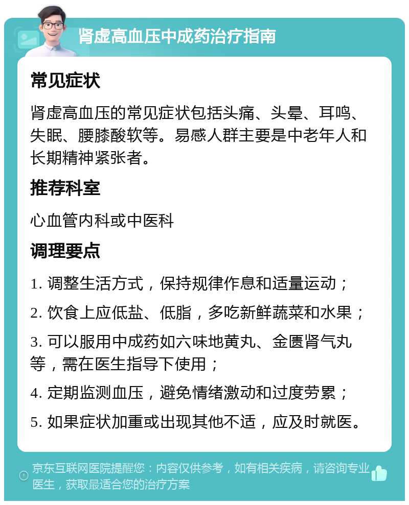 肾虚高血压中成药治疗指南 常见症状 肾虚高血压的常见症状包括头痛、头晕、耳鸣、失眠、腰膝酸软等。易感人群主要是中老年人和长期精神紧张者。 推荐科室 心血管内科或中医科 调理要点 1. 调整生活方式，保持规律作息和适量运动； 2. 饮食上应低盐、低脂，多吃新鲜蔬菜和水果； 3. 可以服用中成药如六味地黄丸、金匮肾气丸等，需在医生指导下使用； 4. 定期监测血压，避免情绪激动和过度劳累； 5. 如果症状加重或出现其他不适，应及时就医。