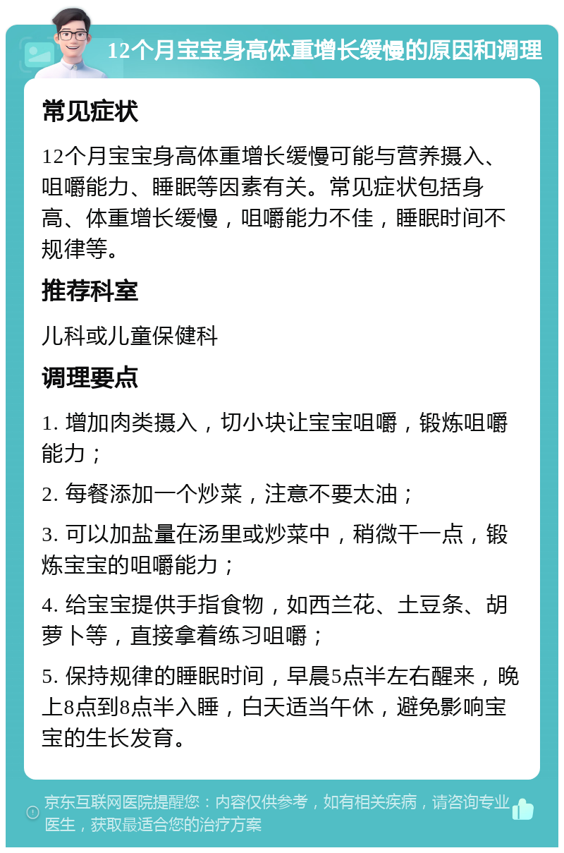 12个月宝宝身高体重增长缓慢的原因和调理 常见症状 12个月宝宝身高体重增长缓慢可能与营养摄入、咀嚼能力、睡眠等因素有关。常见症状包括身高、体重增长缓慢，咀嚼能力不佳，睡眠时间不规律等。 推荐科室 儿科或儿童保健科 调理要点 1. 增加肉类摄入，切小块让宝宝咀嚼，锻炼咀嚼能力； 2. 每餐添加一个炒菜，注意不要太油； 3. 可以加盐量在汤里或炒菜中，稍微干一点，锻炼宝宝的咀嚼能力； 4. 给宝宝提供手指食物，如西兰花、土豆条、胡萝卜等，直接拿着练习咀嚼； 5. 保持规律的睡眠时间，早晨5点半左右醒来，晚上8点到8点半入睡，白天适当午休，避免影响宝宝的生长发育。