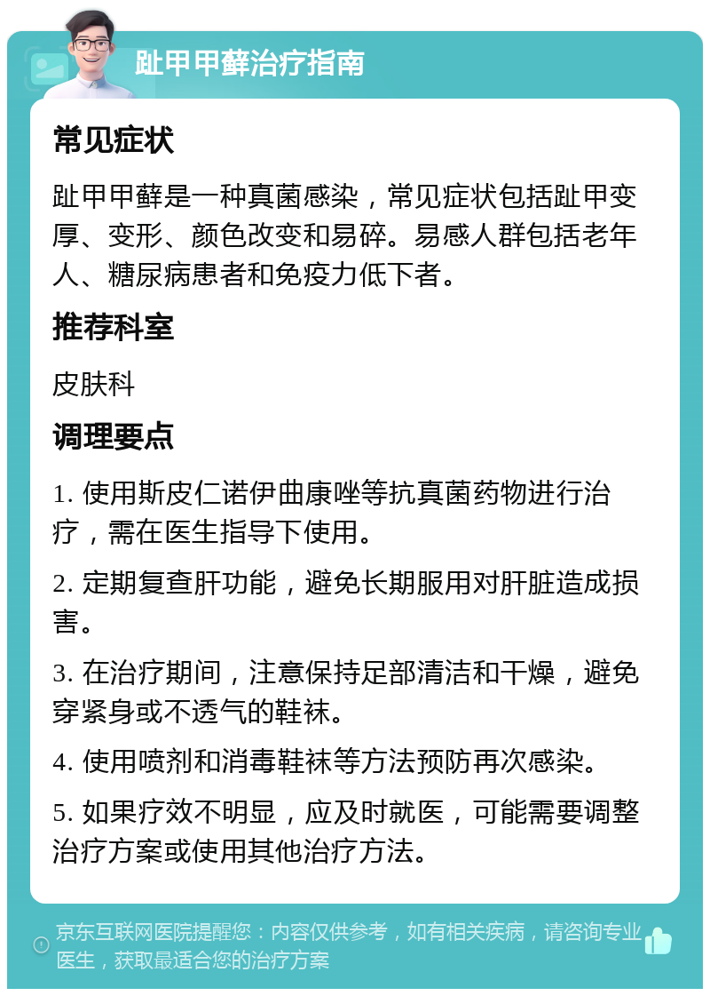 趾甲甲藓治疗指南 常见症状 趾甲甲藓是一种真菌感染，常见症状包括趾甲变厚、变形、颜色改变和易碎。易感人群包括老年人、糖尿病患者和免疫力低下者。 推荐科室 皮肤科 调理要点 1. 使用斯皮仁诺伊曲康唑等抗真菌药物进行治疗，需在医生指导下使用。 2. 定期复查肝功能，避免长期服用对肝脏造成损害。 3. 在治疗期间，注意保持足部清洁和干燥，避免穿紧身或不透气的鞋袜。 4. 使用喷剂和消毒鞋袜等方法预防再次感染。 5. 如果疗效不明显，应及时就医，可能需要调整治疗方案或使用其他治疗方法。