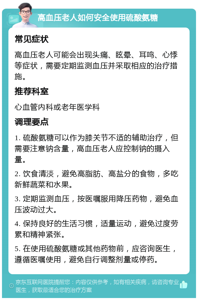 高血压老人如何安全使用硫酸氨糖 常见症状 高血压老人可能会出现头痛、眩晕、耳鸣、心悸等症状，需要定期监测血压并采取相应的治疗措施。 推荐科室 心血管内科或老年医学科 调理要点 1. 硫酸氨糖可以作为膝关节不适的辅助治疗，但需要注意钠含量，高血压老人应控制钠的摄入量。 2. 饮食清淡，避免高脂肪、高盐分的食物，多吃新鲜蔬菜和水果。 3. 定期监测血压，按医嘱服用降压药物，避免血压波动过大。 4. 保持良好的生活习惯，适量运动，避免过度劳累和精神紧张。 5. 在使用硫酸氨糖或其他药物前，应咨询医生，遵循医嘱使用，避免自行调整剂量或停药。