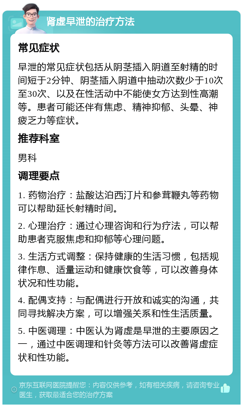 肾虚早泄的治疗方法 常见症状 早泄的常见症状包括从阴茎插入阴道至射精的时间短于2分钟、阴茎插入阴道中抽动次数少于10次至30次、以及在性活动中不能使女方达到性高潮等。患者可能还伴有焦虑、精神抑郁、头晕、神疲乏力等症状。 推荐科室 男科 调理要点 1. 药物治疗：盐酸达泊西汀片和参茸鞭丸等药物可以帮助延长射精时间。 2. 心理治疗：通过心理咨询和行为疗法，可以帮助患者克服焦虑和抑郁等心理问题。 3. 生活方式调整：保持健康的生活习惯，包括规律作息、适量运动和健康饮食等，可以改善身体状况和性功能。 4. 配偶支持：与配偶进行开放和诚实的沟通，共同寻找解决方案，可以增强关系和性生活质量。 5. 中医调理：中医认为肾虚是早泄的主要原因之一，通过中医调理和针灸等方法可以改善肾虚症状和性功能。