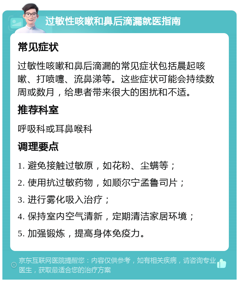 过敏性咳嗽和鼻后滴漏就医指南 常见症状 过敏性咳嗽和鼻后滴漏的常见症状包括晨起咳嗽、打喷嚏、流鼻涕等。这些症状可能会持续数周或数月，给患者带来很大的困扰和不适。 推荐科室 呼吸科或耳鼻喉科 调理要点 1. 避免接触过敏原，如花粉、尘螨等； 2. 使用抗过敏药物，如顺尔宁孟鲁司片； 3. 进行雾化吸入治疗； 4. 保持室内空气清新，定期清洁家居环境； 5. 加强锻炼，提高身体免疫力。