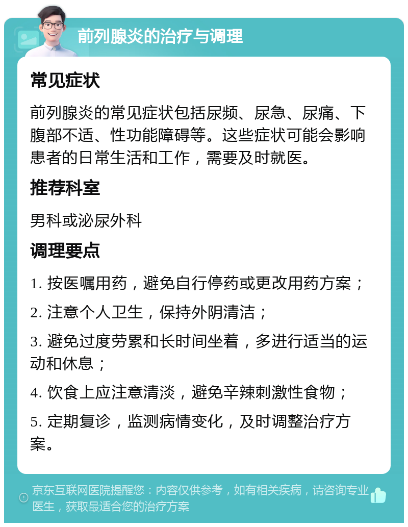 前列腺炎的治疗与调理 常见症状 前列腺炎的常见症状包括尿频、尿急、尿痛、下腹部不适、性功能障碍等。这些症状可能会影响患者的日常生活和工作，需要及时就医。 推荐科室 男科或泌尿外科 调理要点 1. 按医嘱用药，避免自行停药或更改用药方案； 2. 注意个人卫生，保持外阴清洁； 3. 避免过度劳累和长时间坐着，多进行适当的运动和休息； 4. 饮食上应注意清淡，避免辛辣刺激性食物； 5. 定期复诊，监测病情变化，及时调整治疗方案。