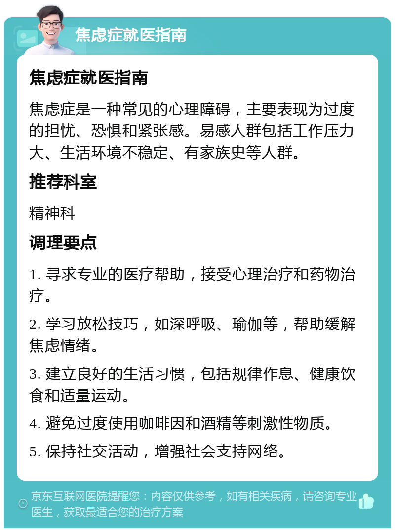 焦虑症就医指南 焦虑症就医指南 焦虑症是一种常见的心理障碍，主要表现为过度的担忧、恐惧和紧张感。易感人群包括工作压力大、生活环境不稳定、有家族史等人群。 推荐科室 精神科 调理要点 1. 寻求专业的医疗帮助，接受心理治疗和药物治疗。 2. 学习放松技巧，如深呼吸、瑜伽等，帮助缓解焦虑情绪。 3. 建立良好的生活习惯，包括规律作息、健康饮食和适量运动。 4. 避免过度使用咖啡因和酒精等刺激性物质。 5. 保持社交活动，增强社会支持网络。