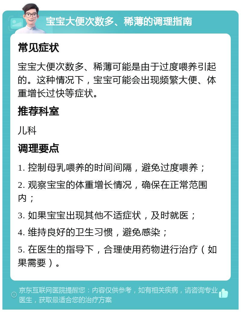 宝宝大便次数多、稀薄的调理指南 常见症状 宝宝大便次数多、稀薄可能是由于过度喂养引起的。这种情况下，宝宝可能会出现频繁大便、体重增长过快等症状。 推荐科室 儿科 调理要点 1. 控制母乳喂养的时间间隔，避免过度喂养； 2. 观察宝宝的体重增长情况，确保在正常范围内； 3. 如果宝宝出现其他不适症状，及时就医； 4. 维持良好的卫生习惯，避免感染； 5. 在医生的指导下，合理使用药物进行治疗（如果需要）。