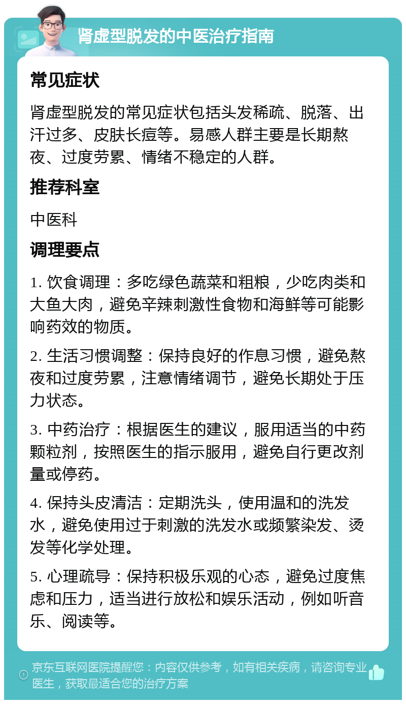 肾虚型脱发的中医治疗指南 常见症状 肾虚型脱发的常见症状包括头发稀疏、脱落、出汗过多、皮肤长痘等。易感人群主要是长期熬夜、过度劳累、情绪不稳定的人群。 推荐科室 中医科 调理要点 1. 饮食调理：多吃绿色蔬菜和粗粮，少吃肉类和大鱼大肉，避免辛辣刺激性食物和海鲜等可能影响药效的物质。 2. 生活习惯调整：保持良好的作息习惯，避免熬夜和过度劳累，注意情绪调节，避免长期处于压力状态。 3. 中药治疗：根据医生的建议，服用适当的中药颗粒剂，按照医生的指示服用，避免自行更改剂量或停药。 4. 保持头皮清洁：定期洗头，使用温和的洗发水，避免使用过于刺激的洗发水或频繁染发、烫发等化学处理。 5. 心理疏导：保持积极乐观的心态，避免过度焦虑和压力，适当进行放松和娱乐活动，例如听音乐、阅读等。