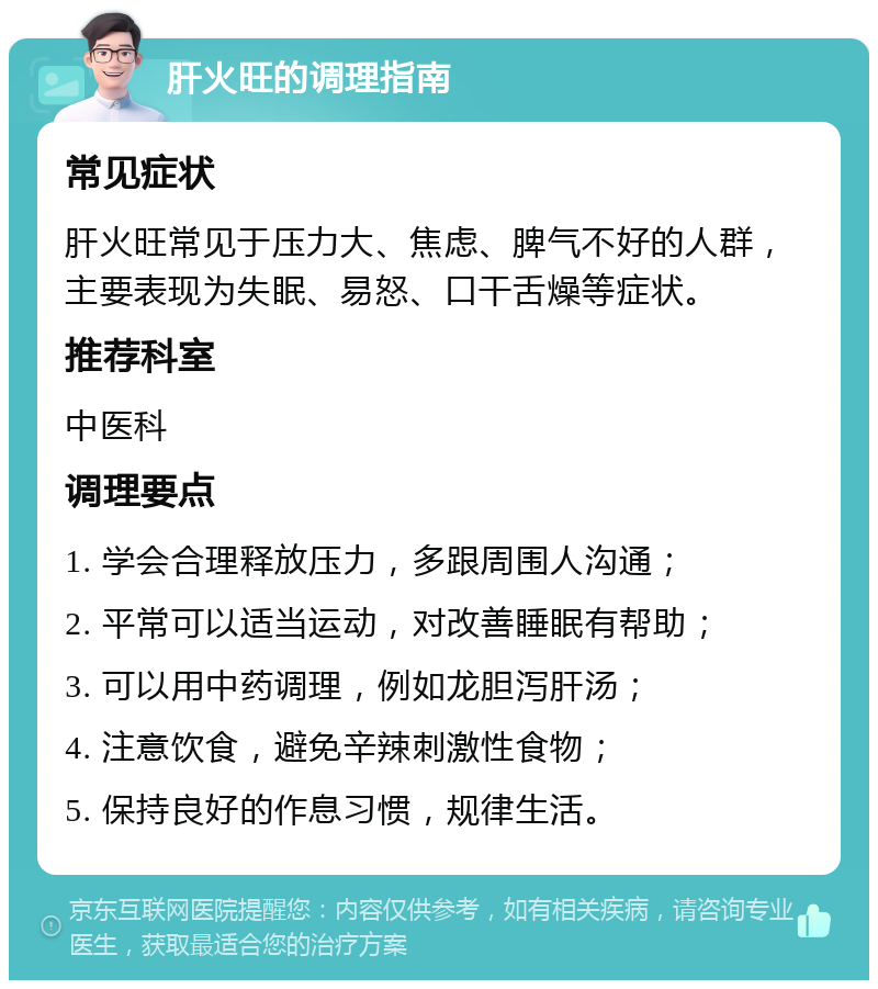 肝火旺的调理指南 常见症状 肝火旺常见于压力大、焦虑、脾气不好的人群，主要表现为失眠、易怒、口干舌燥等症状。 推荐科室 中医科 调理要点 1. 学会合理释放压力，多跟周围人沟通； 2. 平常可以适当运动，对改善睡眠有帮助； 3. 可以用中药调理，例如龙胆泻肝汤； 4. 注意饮食，避免辛辣刺激性食物； 5. 保持良好的作息习惯，规律生活。