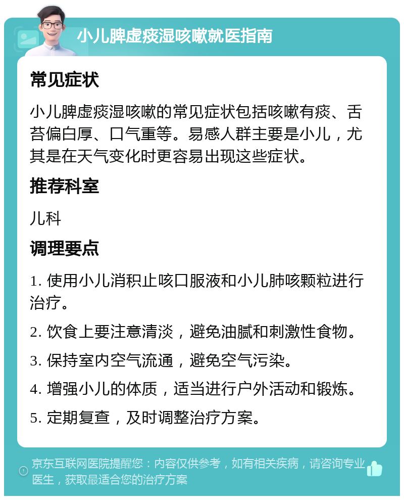 小儿脾虚痰湿咳嗽就医指南 常见症状 小儿脾虚痰湿咳嗽的常见症状包括咳嗽有痰、舌苔偏白厚、口气重等。易感人群主要是小儿，尤其是在天气变化时更容易出现这些症状。 推荐科室 儿科 调理要点 1. 使用小儿消积止咳口服液和小儿肺咳颗粒进行治疗。 2. 饮食上要注意清淡，避免油腻和刺激性食物。 3. 保持室内空气流通，避免空气污染。 4. 增强小儿的体质，适当进行户外活动和锻炼。 5. 定期复查，及时调整治疗方案。