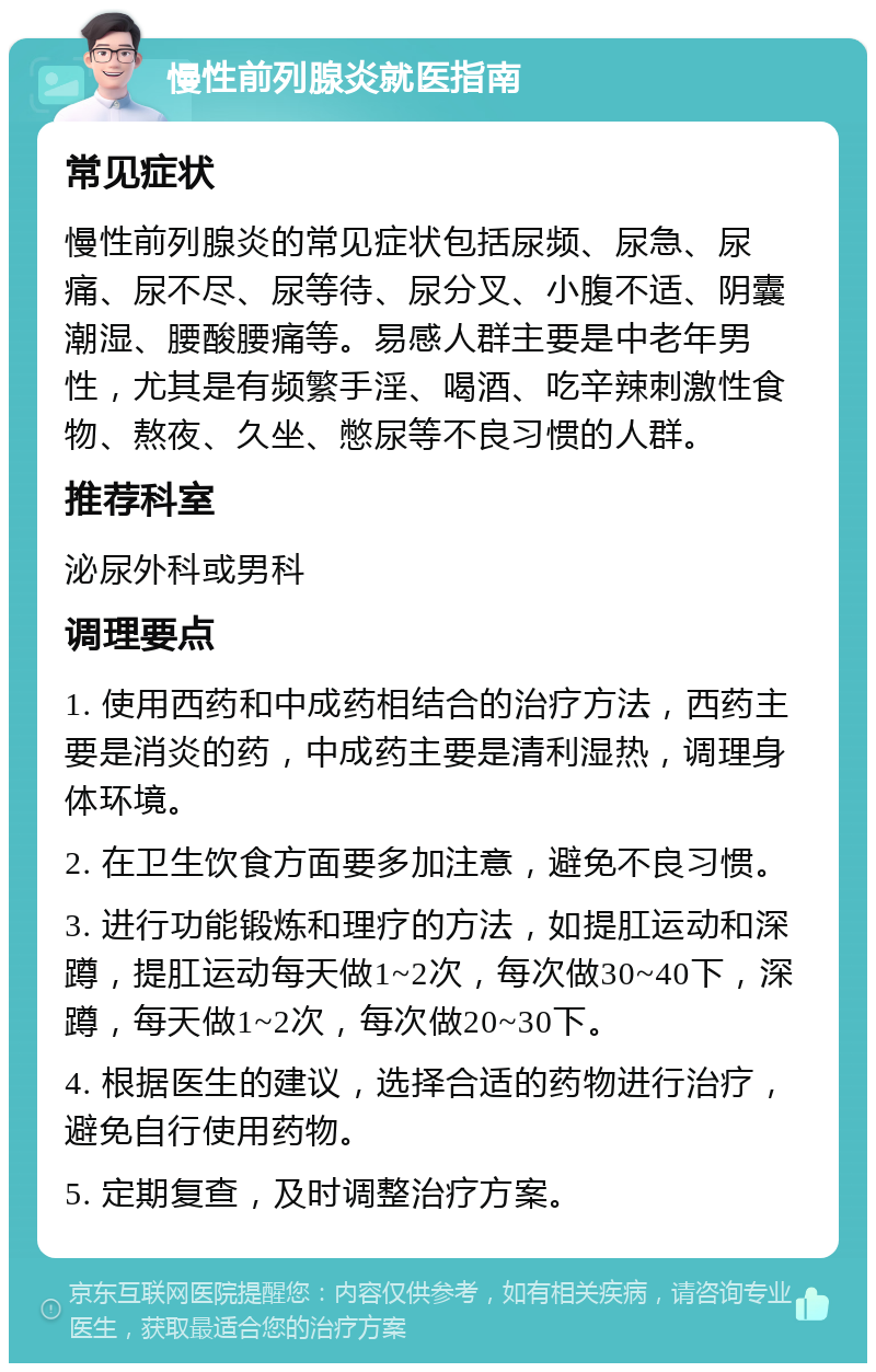 慢性前列腺炎就医指南 常见症状 慢性前列腺炎的常见症状包括尿频、尿急、尿痛、尿不尽、尿等待、尿分叉、小腹不适、阴囊潮湿、腰酸腰痛等。易感人群主要是中老年男性，尤其是有频繁手淫、喝酒、吃辛辣刺激性食物、熬夜、久坐、憋尿等不良习惯的人群。 推荐科室 泌尿外科或男科 调理要点 1. 使用西药和中成药相结合的治疗方法，西药主要是消炎的药，中成药主要是清利湿热，调理身体环境。 2. 在卫生饮食方面要多加注意，避免不良习惯。 3. 进行功能锻炼和理疗的方法，如提肛运动和深蹲，提肛运动每天做1~2次，每次做30~40下，深蹲，每天做1~2次，每次做20~30下。 4. 根据医生的建议，选择合适的药物进行治疗，避免自行使用药物。 5. 定期复查，及时调整治疗方案。