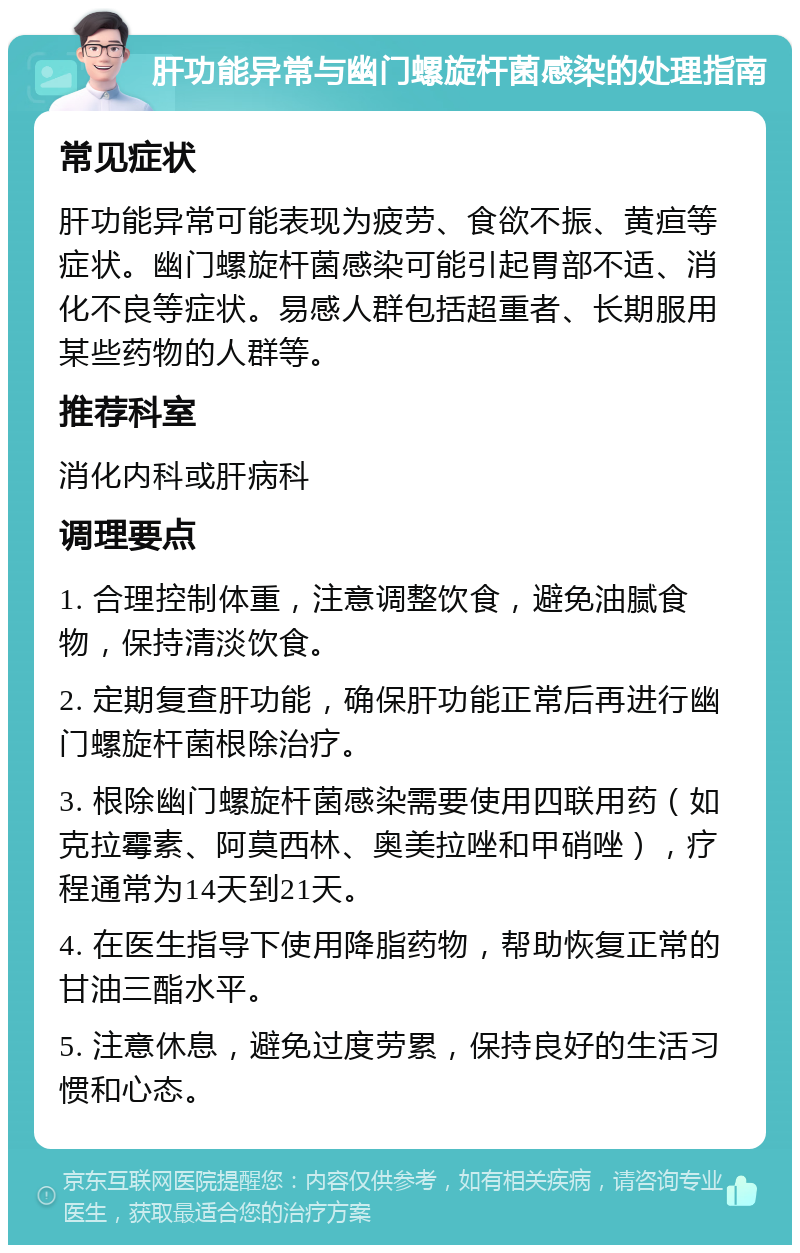 肝功能异常与幽门螺旋杆菌感染的处理指南 常见症状 肝功能异常可能表现为疲劳、食欲不振、黄疸等症状。幽门螺旋杆菌感染可能引起胃部不适、消化不良等症状。易感人群包括超重者、长期服用某些药物的人群等。 推荐科室 消化内科或肝病科 调理要点 1. 合理控制体重，注意调整饮食，避免油腻食物，保持清淡饮食。 2. 定期复查肝功能，确保肝功能正常后再进行幽门螺旋杆菌根除治疗。 3. 根除幽门螺旋杆菌感染需要使用四联用药（如克拉霉素、阿莫西林、奥美拉唑和甲硝唑），疗程通常为14天到21天。 4. 在医生指导下使用降脂药物，帮助恢复正常的甘油三酯水平。 5. 注意休息，避免过度劳累，保持良好的生活习惯和心态。