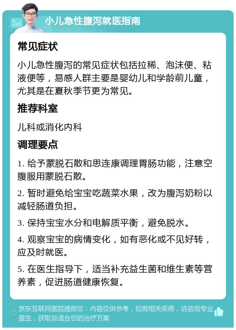 小儿急性腹泻就医指南 常见症状 小儿急性腹泻的常见症状包括拉稀、泡沫便、粘液便等，易感人群主要是婴幼儿和学龄前儿童，尤其是在夏秋季节更为常见。 推荐科室 儿科或消化内科 调理要点 1. 给予蒙脱石散和思连康调理胃肠功能，注意空腹服用蒙脱石散。 2. 暂时避免给宝宝吃蔬菜水果，改为腹泻奶粉以减轻肠道负担。 3. 保持宝宝水分和电解质平衡，避免脱水。 4. 观察宝宝的病情变化，如有恶化或不见好转，应及时就医。 5. 在医生指导下，适当补充益生菌和维生素等营养素，促进肠道健康恢复。