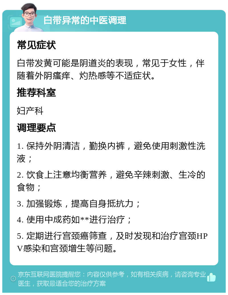 白带异常的中医调理 常见症状 白带发黄可能是阴道炎的表现，常见于女性，伴随着外阴瘙痒、灼热感等不适症状。 推荐科室 妇产科 调理要点 1. 保持外阴清洁，勤换内裤，避免使用刺激性洗液； 2. 饮食上注意均衡营养，避免辛辣刺激、生冷的食物； 3. 加强锻炼，提高自身抵抗力； 4. 使用中成药如**进行治疗； 5. 定期进行宫颈癌筛查，及时发现和治疗宫颈HPV感染和宫颈增生等问题。