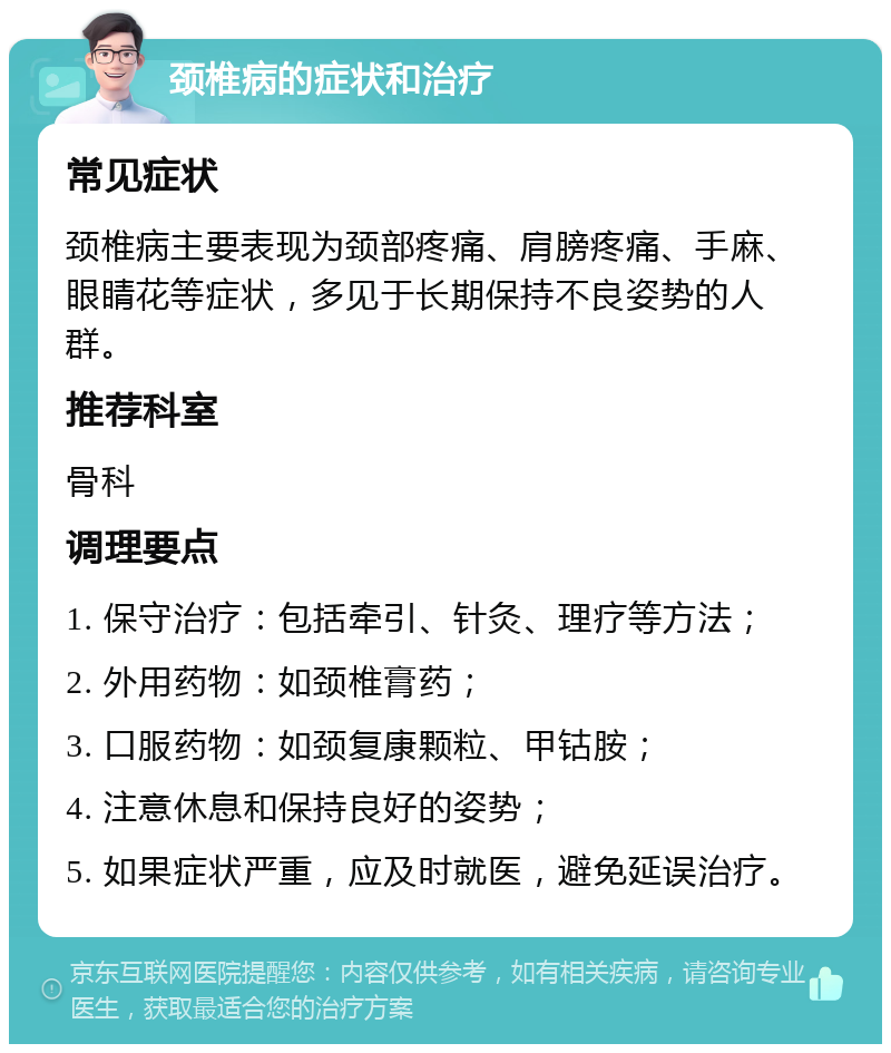 颈椎病的症状和治疗 常见症状 颈椎病主要表现为颈部疼痛、肩膀疼痛、手麻、眼睛花等症状，多见于长期保持不良姿势的人群。 推荐科室 骨科 调理要点 1. 保守治疗：包括牵引、针灸、理疗等方法； 2. 外用药物：如颈椎膏药； 3. 口服药物：如颈复康颗粒、甲钴胺； 4. 注意休息和保持良好的姿势； 5. 如果症状严重，应及时就医，避免延误治疗。