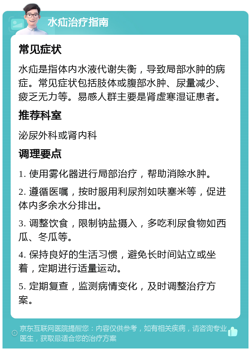 水疝治疗指南 常见症状 水疝是指体内水液代谢失衡，导致局部水肿的病症。常见症状包括肢体或腹部水肿、尿量减少、疲乏无力等。易感人群主要是肾虚寒湿证患者。 推荐科室 泌尿外科或肾内科 调理要点 1. 使用雾化器进行局部治疗，帮助消除水肿。 2. 遵循医嘱，按时服用利尿剂如呋塞米等，促进体内多余水分排出。 3. 调整饮食，限制钠盐摄入，多吃利尿食物如西瓜、冬瓜等。 4. 保持良好的生活习惯，避免长时间站立或坐着，定期进行适量运动。 5. 定期复查，监测病情变化，及时调整治疗方案。