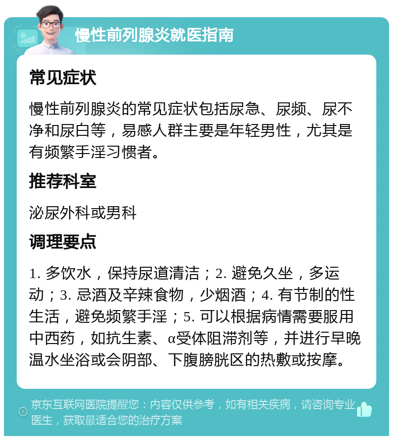 慢性前列腺炎就医指南 常见症状 慢性前列腺炎的常见症状包括尿急、尿频、尿不净和尿白等，易感人群主要是年轻男性，尤其是有频繁手淫习惯者。 推荐科室 泌尿外科或男科 调理要点 1. 多饮水，保持尿道清洁；2. 避免久坐，多运动；3. 忌酒及辛辣食物，少烟酒；4. 有节制的性生活，避免频繁手淫；5. 可以根据病情需要服用中西药，如抗生素、α受体阻滞剂等，并进行早晚温水坐浴或会阴部、下腹膀胱区的热敷或按摩。