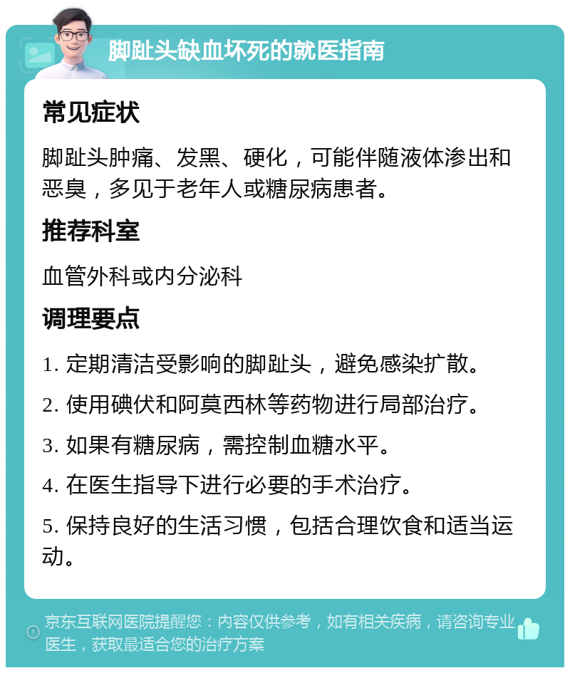 脚趾头缺血坏死的就医指南 常见症状 脚趾头肿痛、发黑、硬化，可能伴随液体渗出和恶臭，多见于老年人或糖尿病患者。 推荐科室 血管外科或内分泌科 调理要点 1. 定期清洁受影响的脚趾头，避免感染扩散。 2. 使用碘伏和阿莫西林等药物进行局部治疗。 3. 如果有糖尿病，需控制血糖水平。 4. 在医生指导下进行必要的手术治疗。 5. 保持良好的生活习惯，包括合理饮食和适当运动。