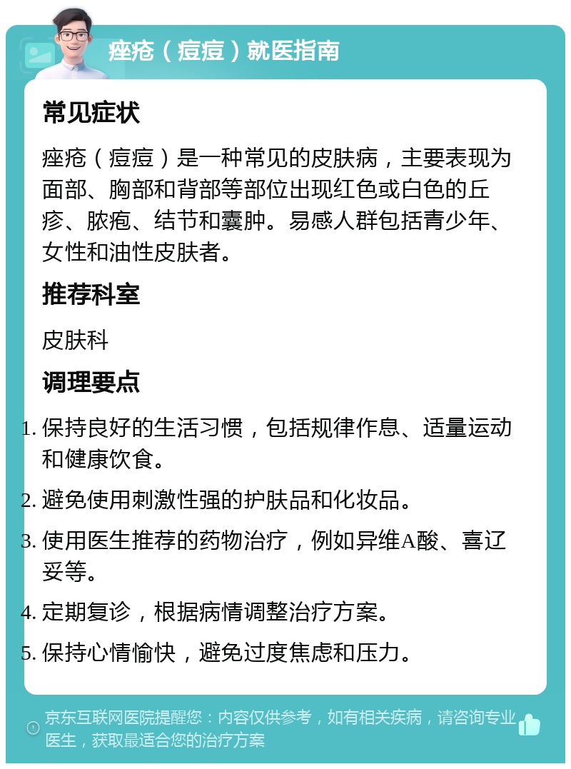 痤疮（痘痘）就医指南 常见症状 痤疮（痘痘）是一种常见的皮肤病，主要表现为面部、胸部和背部等部位出现红色或白色的丘疹、脓疱、结节和囊肿。易感人群包括青少年、女性和油性皮肤者。 推荐科室 皮肤科 调理要点 保持良好的生活习惯，包括规律作息、适量运动和健康饮食。 避免使用刺激性强的护肤品和化妆品。 使用医生推荐的药物治疗，例如异维A酸、喜辽妥等。 定期复诊，根据病情调整治疗方案。 保持心情愉快，避免过度焦虑和压力。