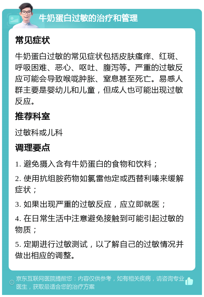 牛奶蛋白过敏的治疗和管理 常见症状 牛奶蛋白过敏的常见症状包括皮肤瘙痒、红斑、呼吸困难、恶心、呕吐、腹泻等。严重的过敏反应可能会导致喉咙肿胀、窒息甚至死亡。易感人群主要是婴幼儿和儿童，但成人也可能出现过敏反应。 推荐科室 过敏科或儿科 调理要点 1. 避免摄入含有牛奶蛋白的食物和饮料； 2. 使用抗组胺药物如氯雷他定或西替利嗪来缓解症状； 3. 如果出现严重的过敏反应，应立即就医； 4. 在日常生活中注意避免接触到可能引起过敏的物质； 5. 定期进行过敏测试，以了解自己的过敏情况并做出相应的调整。