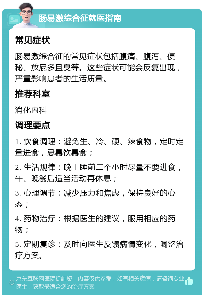 肠易激综合征就医指南 常见症状 肠易激综合征的常见症状包括腹痛、腹泻、便秘、放屁多且臭等。这些症状可能会反复出现，严重影响患者的生活质量。 推荐科室 消化内科 调理要点 1. 饮食调理：避免生、冷、硬、辣食物，定时定量进食，忌暴饮暴食； 2. 生活规律：晚上睡前二个小时尽量不要进食，午、晚餐后适当活动再休息； 3. 心理调节：减少压力和焦虑，保持良好的心态； 4. 药物治疗：根据医生的建议，服用相应的药物； 5. 定期复诊：及时向医生反馈病情变化，调整治疗方案。