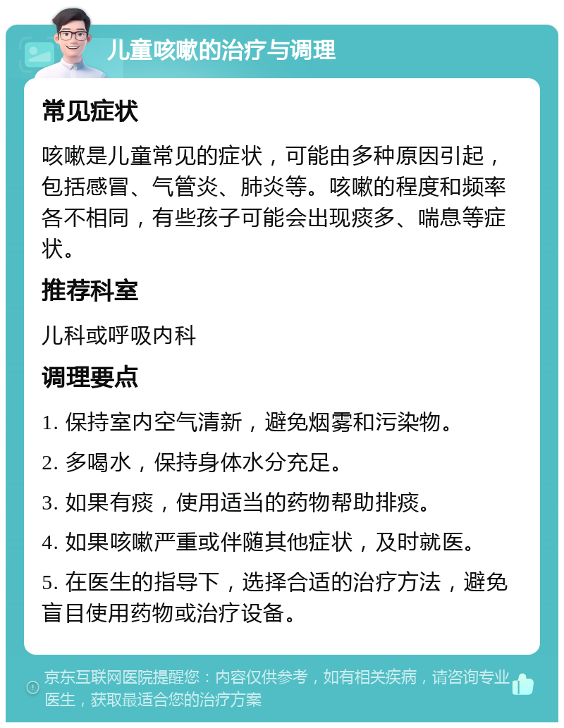 儿童咳嗽的治疗与调理 常见症状 咳嗽是儿童常见的症状，可能由多种原因引起，包括感冒、气管炎、肺炎等。咳嗽的程度和频率各不相同，有些孩子可能会出现痰多、喘息等症状。 推荐科室 儿科或呼吸内科 调理要点 1. 保持室内空气清新，避免烟雾和污染物。 2. 多喝水，保持身体水分充足。 3. 如果有痰，使用适当的药物帮助排痰。 4. 如果咳嗽严重或伴随其他症状，及时就医。 5. 在医生的指导下，选择合适的治疗方法，避免盲目使用药物或治疗设备。