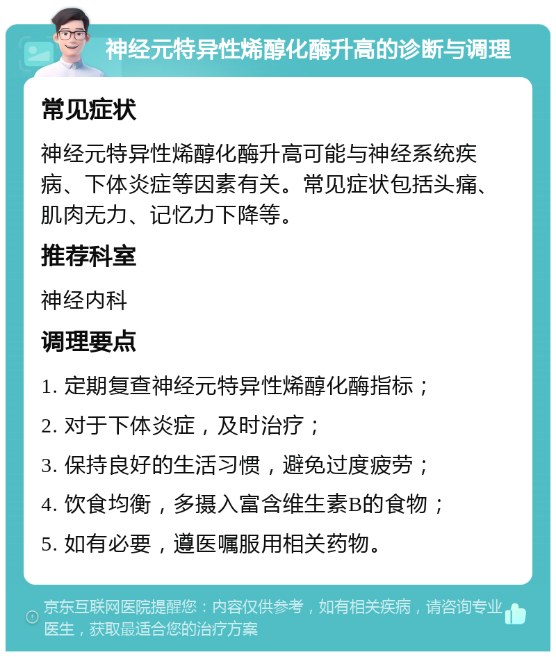 神经元特异性烯醇化酶升高的诊断与调理 常见症状 神经元特异性烯醇化酶升高可能与神经系统疾病、下体炎症等因素有关。常见症状包括头痛、肌肉无力、记忆力下降等。 推荐科室 神经内科 调理要点 1. 定期复查神经元特异性烯醇化酶指标； 2. 对于下体炎症，及时治疗； 3. 保持良好的生活习惯，避免过度疲劳； 4. 饮食均衡，多摄入富含维生素B的食物； 5. 如有必要，遵医嘱服用相关药物。