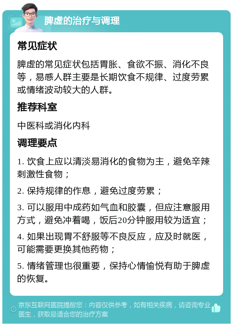 脾虚的治疗与调理 常见症状 脾虚的常见症状包括胃胀、食欲不振、消化不良等，易感人群主要是长期饮食不规律、过度劳累或情绪波动较大的人群。 推荐科室 中医科或消化内科 调理要点 1. 饮食上应以清淡易消化的食物为主，避免辛辣刺激性食物； 2. 保持规律的作息，避免过度劳累； 3. 可以服用中成药如气血和胶囊，但应注意服用方式，避免冲着喝，饭后20分钟服用较为适宜； 4. 如果出现胃不舒服等不良反应，应及时就医，可能需要更换其他药物； 5. 情绪管理也很重要，保持心情愉悦有助于脾虚的恢复。