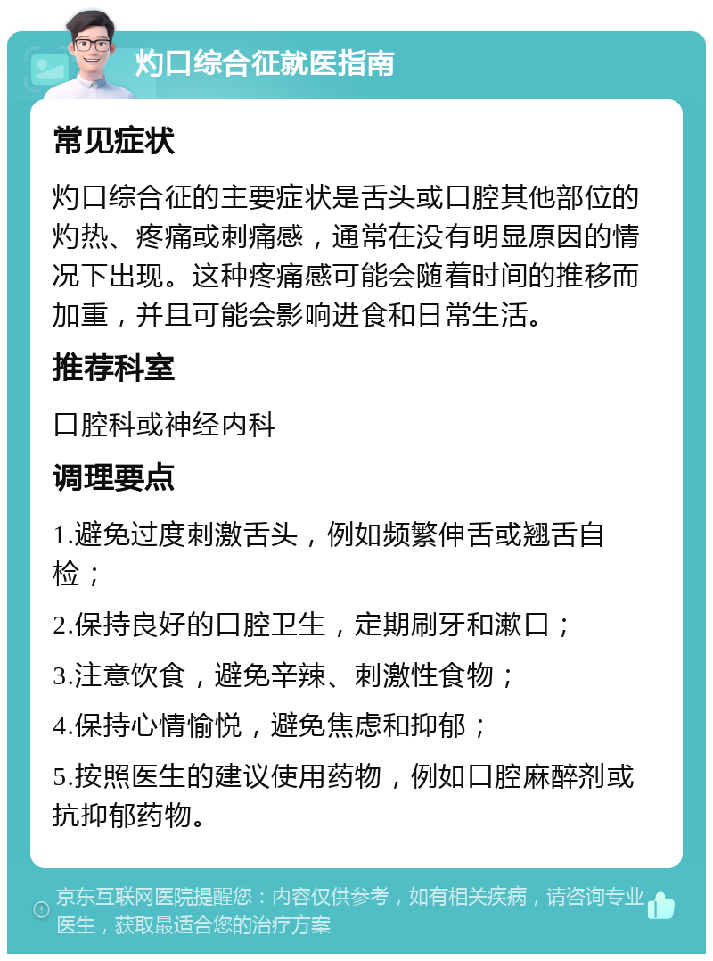 灼口综合征就医指南 常见症状 灼口综合征的主要症状是舌头或口腔其他部位的灼热、疼痛或刺痛感，通常在没有明显原因的情况下出现。这种疼痛感可能会随着时间的推移而加重，并且可能会影响进食和日常生活。 推荐科室 口腔科或神经内科 调理要点 1.避免过度刺激舌头，例如频繁伸舌或翘舌自检； 2.保持良好的口腔卫生，定期刷牙和漱口； 3.注意饮食，避免辛辣、刺激性食物； 4.保持心情愉悦，避免焦虑和抑郁； 5.按照医生的建议使用药物，例如口腔麻醉剂或抗抑郁药物。