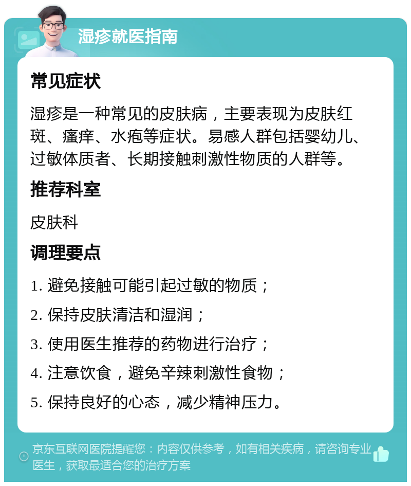 湿疹就医指南 常见症状 湿疹是一种常见的皮肤病，主要表现为皮肤红斑、瘙痒、水疱等症状。易感人群包括婴幼儿、过敏体质者、长期接触刺激性物质的人群等。 推荐科室 皮肤科 调理要点 1. 避免接触可能引起过敏的物质； 2. 保持皮肤清洁和湿润； 3. 使用医生推荐的药物进行治疗； 4. 注意饮食，避免辛辣刺激性食物； 5. 保持良好的心态，减少精神压力。