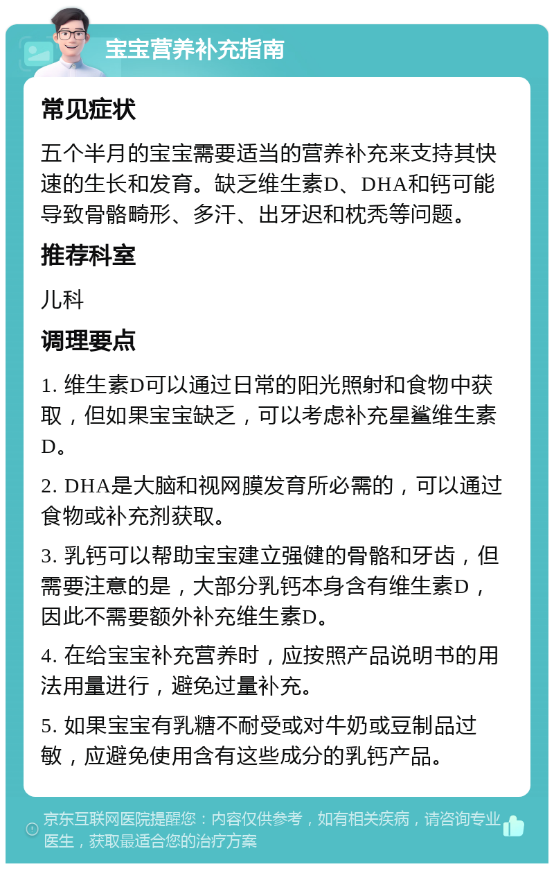 宝宝营养补充指南 常见症状 五个半月的宝宝需要适当的营养补充来支持其快速的生长和发育。缺乏维生素D、DHA和钙可能导致骨骼畸形、多汗、出牙迟和枕秃等问题。 推荐科室 儿科 调理要点 1. 维生素D可以通过日常的阳光照射和食物中获取，但如果宝宝缺乏，可以考虑补充星鲨维生素D。 2. DHA是大脑和视网膜发育所必需的，可以通过食物或补充剂获取。 3. 乳钙可以帮助宝宝建立强健的骨骼和牙齿，但需要注意的是，大部分乳钙本身含有维生素D，因此不需要额外补充维生素D。 4. 在给宝宝补充营养时，应按照产品说明书的用法用量进行，避免过量补充。 5. 如果宝宝有乳糖不耐受或对牛奶或豆制品过敏，应避免使用含有这些成分的乳钙产品。