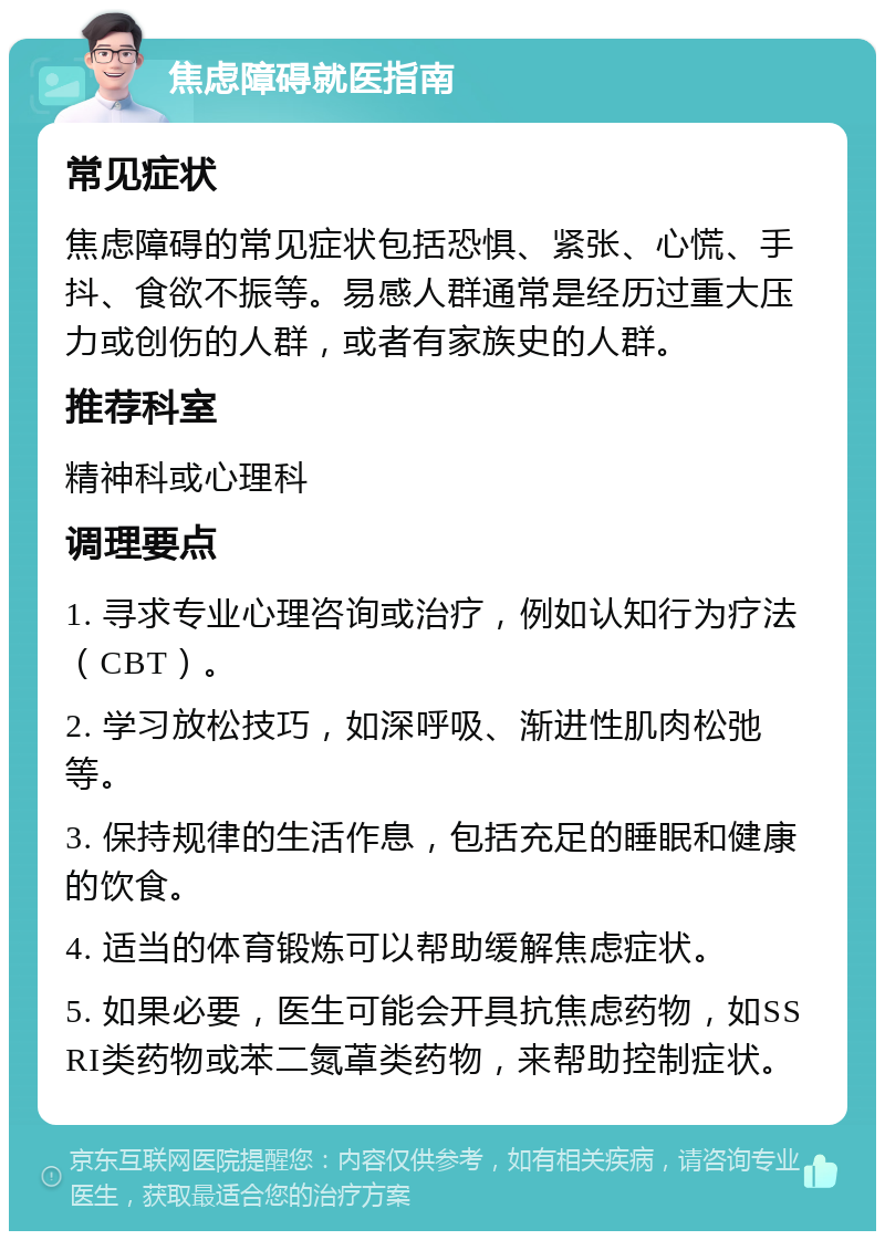 焦虑障碍就医指南 常见症状 焦虑障碍的常见症状包括恐惧、紧张、心慌、手抖、食欲不振等。易感人群通常是经历过重大压力或创伤的人群，或者有家族史的人群。 推荐科室 精神科或心理科 调理要点 1. 寻求专业心理咨询或治疗，例如认知行为疗法（CBT）。 2. 学习放松技巧，如深呼吸、渐进性肌肉松弛等。 3. 保持规律的生活作息，包括充足的睡眠和健康的饮食。 4. 适当的体育锻炼可以帮助缓解焦虑症状。 5. 如果必要，医生可能会开具抗焦虑药物，如SSRI类药物或苯二氮䓬类药物，来帮助控制症状。