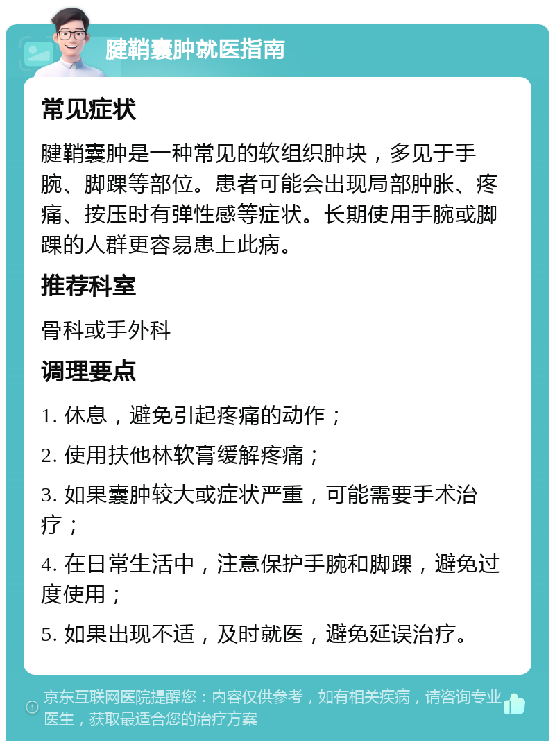 腱鞘囊肿就医指南 常见症状 腱鞘囊肿是一种常见的软组织肿块，多见于手腕、脚踝等部位。患者可能会出现局部肿胀、疼痛、按压时有弹性感等症状。长期使用手腕或脚踝的人群更容易患上此病。 推荐科室 骨科或手外科 调理要点 1. 休息，避免引起疼痛的动作； 2. 使用扶他林软膏缓解疼痛； 3. 如果囊肿较大或症状严重，可能需要手术治疗； 4. 在日常生活中，注意保护手腕和脚踝，避免过度使用； 5. 如果出现不适，及时就医，避免延误治疗。